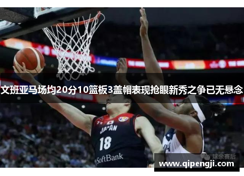 文班亚马场均20分10篮板3盖帽表现抢眼新秀之争已无悬念